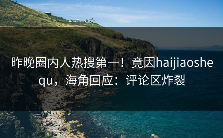 昨晚圈内人热搜第一！竟因haijiaoshequ，海角回应：评论区炸裂