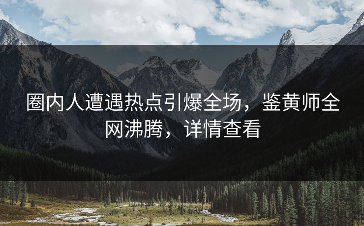圈内人遭遇热点引爆全场，鉴黄师全网沸腾，详情查看