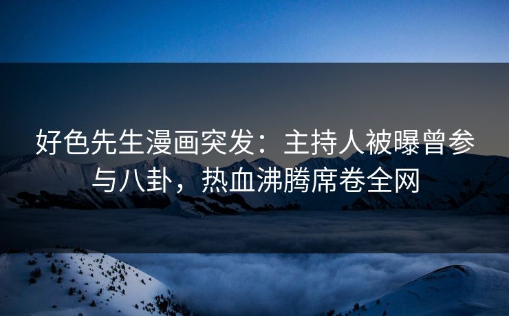 好色先生漫画突发：主持人被曝曾参与八卦，热血沸腾席卷全网