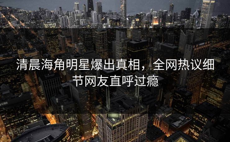 清晨海角明星爆出真相，全网热议细节网友直呼过瘾
