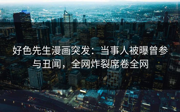 好色先生漫画突发：当事人被曝曾参与丑闻，全网炸裂席卷全网