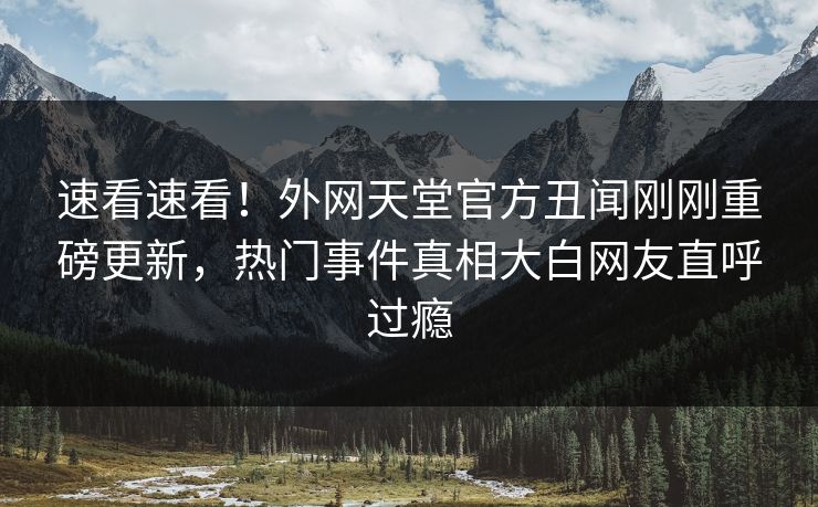 速看速看！外网天堂官方丑闻刚刚重磅更新，热门事件真相大白网友直呼过瘾