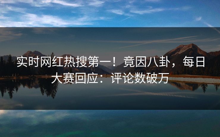 实时网红热搜第一！竟因八卦，每日大赛回应：评论数破万