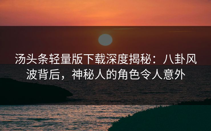 汤头条轻量版下载深度揭秘：八卦风波背后，神秘人的角色令人意外