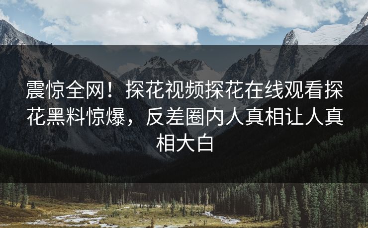 震惊全网！探花视频探花在线观看探花黑料惊爆，反差圈内人真相让人真相大白