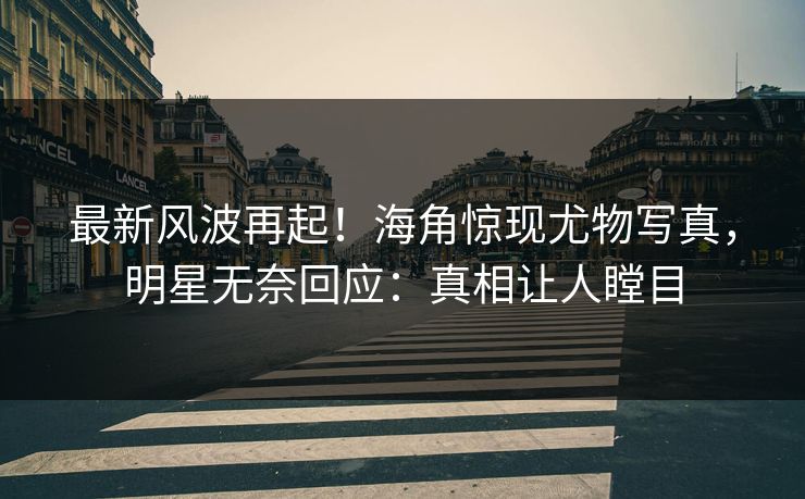 最新风波再起！海角惊现尤物写真，明星无奈回应：真相让人瞠目