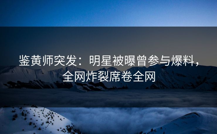 鉴黄师突发：明星被曝曾参与爆料，全网炸裂席卷全网