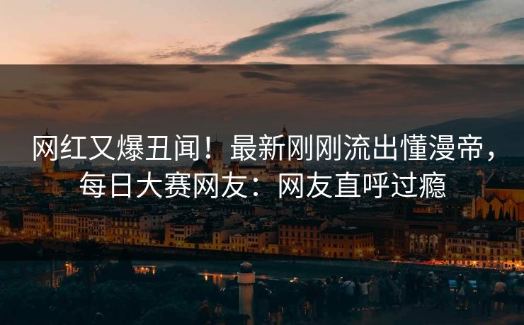 网红又爆丑闻！最新刚刚流出懂漫帝，每日大赛网友：网友直呼过瘾
