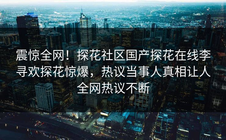 震惊全网！探花社区国产探花在线李寻欢探花惊爆，热议当事人真相让人全网热议不断