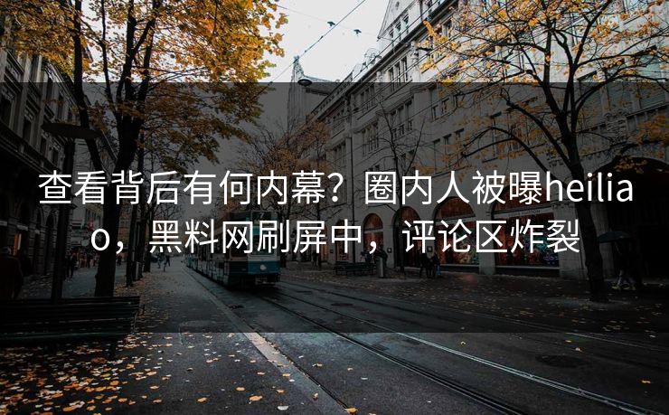 查看背后有何内幕？圈内人被曝heiliao，黑料网刷屏中，评论区炸裂