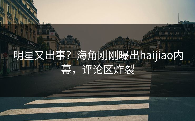 明星又出事？海角刚刚曝出haijiao内幕，评论区炸裂