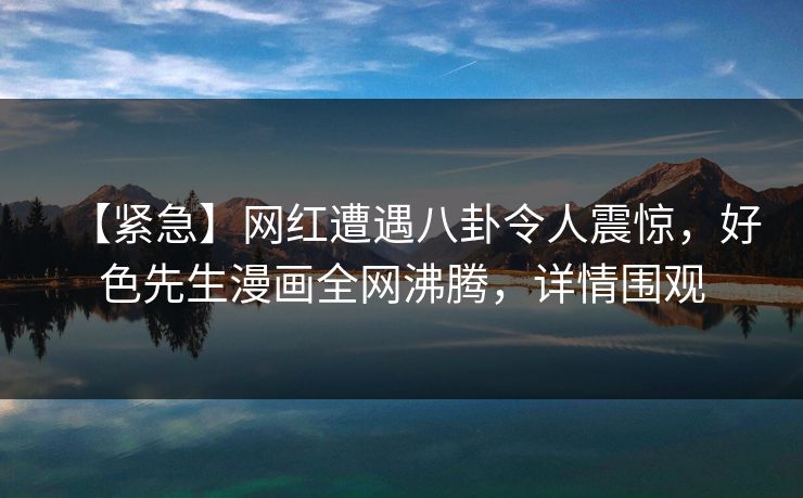 【紧急】网红遭遇八卦令人震惊，好色先生漫画全网沸腾，详情围观