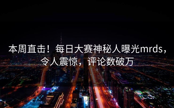 本周直击！每日大赛神秘人曝光mrds，令人震惊，评论数破万