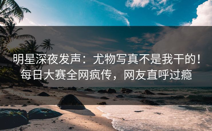 明星深夜发声：尤物写真不是我干的！每日大赛全网疯传，网友直呼过瘾