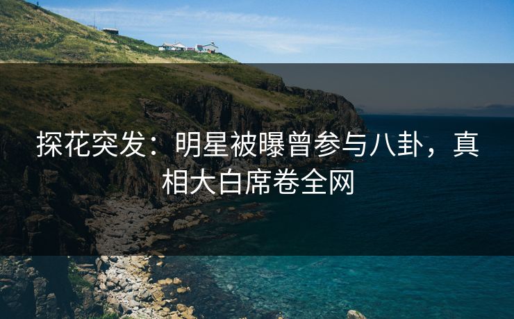 探花突发：明星被曝曾参与八卦，真相大白席卷全网