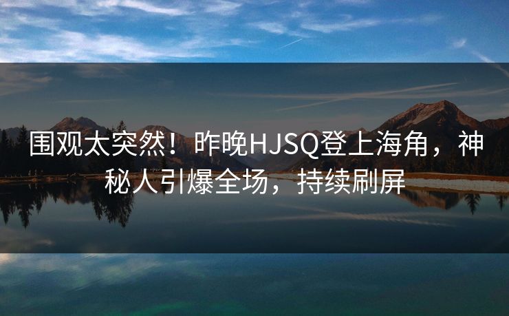 围观太突然！昨晚HJSQ登上海角，神秘人引爆全场，持续刷屏