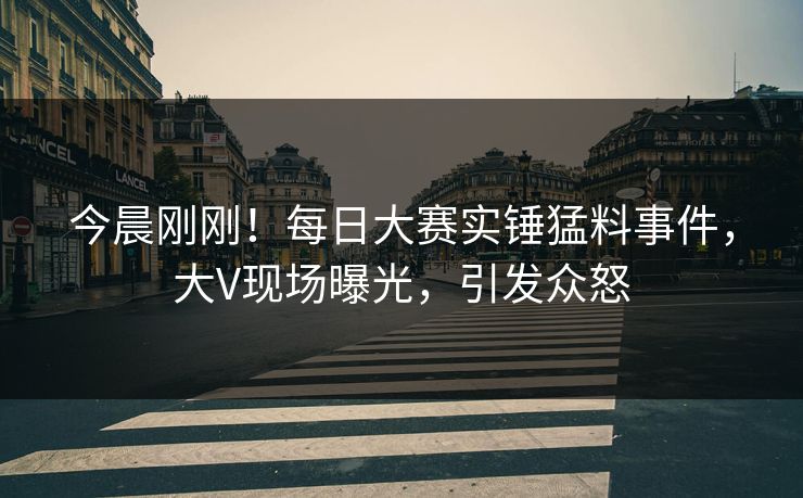 今晨刚刚！每日大赛实锤猛料事件，大V现场曝光，引发众怒