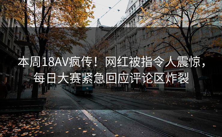 本周18AV疯传！网红被指令人震惊，每日大赛紧急回应评论区炸裂