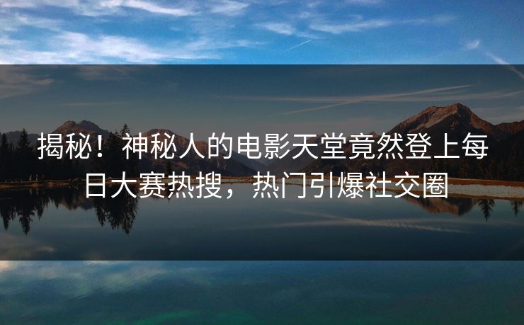 揭秘！神秘人的电影天堂竟然登上每日大赛热搜，热门引爆社交圈