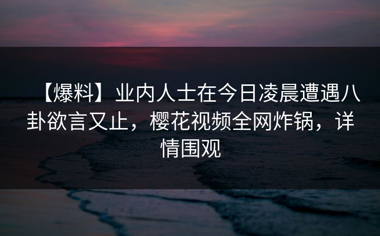 【爆料】业内人士在今日凌晨遭遇八卦欲言又止，樱花视频全网炸锅，详情围观