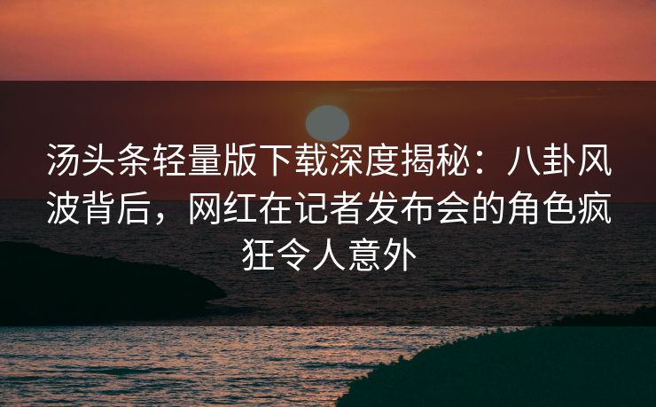 汤头条轻量版下载深度揭秘：八卦风波背后，网红在记者发布会的角色疯狂令人意外