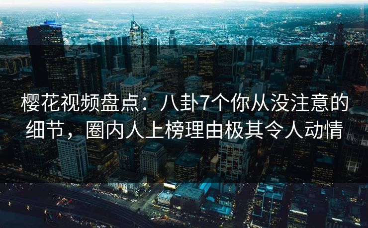 樱花视频盘点：八卦7个你从没注意的细节，圈内人上榜理由极其令人动情
