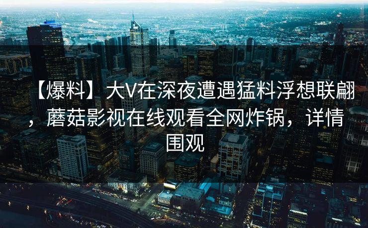 【爆料】大V在深夜遭遇猛料浮想联翩，蘑菇影视在线观看全网炸锅，详情围观