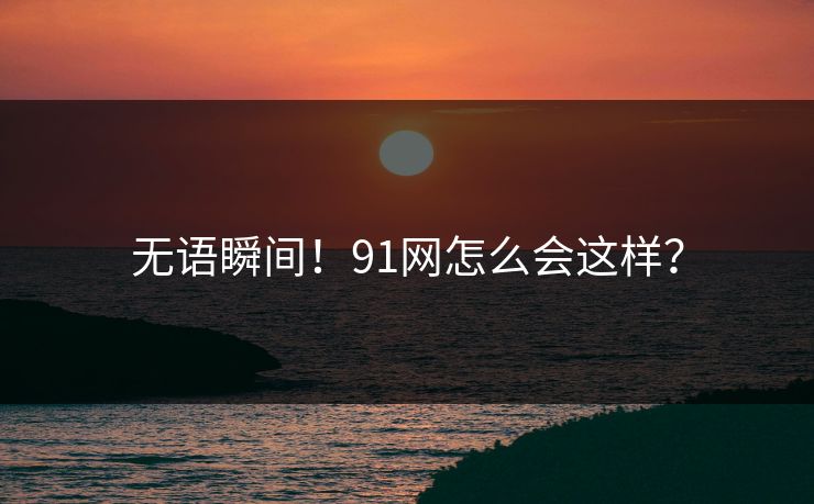 无语瞬间！91网怎么会这样？