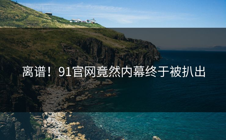 离谱！91官网竟然内幕终于被扒出