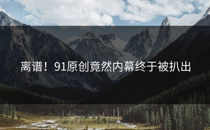 离谱！91原创竟然内幕终于被扒出