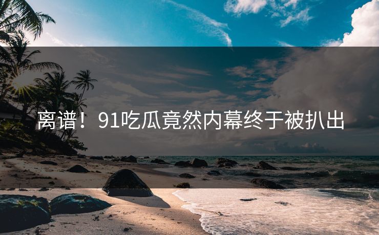 离谱！91吃瓜竟然内幕终于被扒出