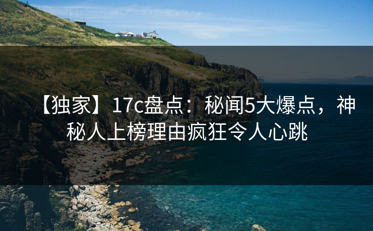 【独家】17c盘点：秘闻5大爆点，神秘人上榜理由疯狂令人心跳