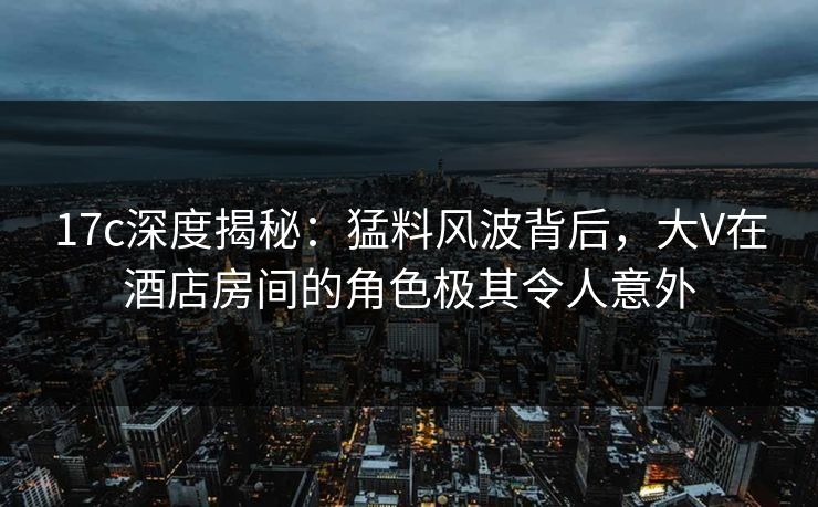17c深度揭秘：猛料风波背后，大V在酒店房间的角色极其令人意外