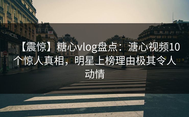 【震惊】糖心vlog盘点：溏心视频10个惊人真相，明星上榜理由极其令人动情