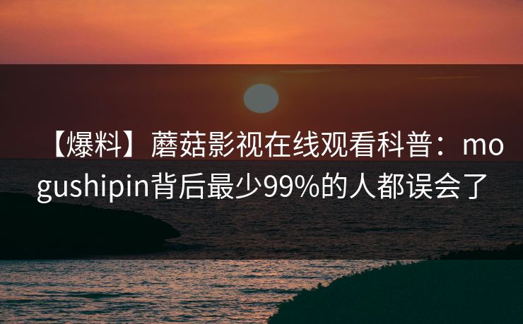 【爆料】蘑菇影视在线观看科普：mogushipin背后最少99%的人都误会了