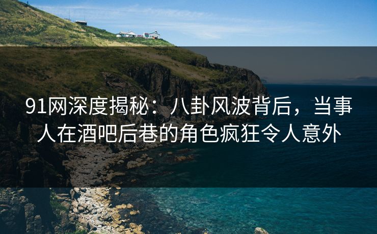 91网深度揭秘：八卦风波背后，当事人在酒吧后巷的角色疯狂令人意外