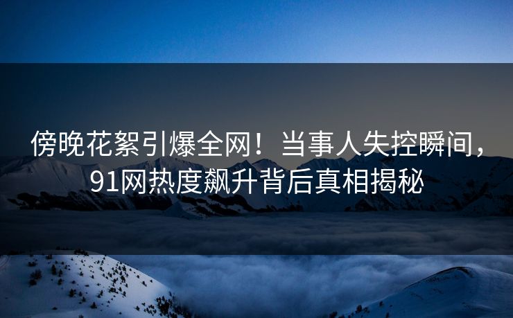 傍晚花絮引爆全网！当事人失控瞬间，91网热度飙升背后真相揭秘
