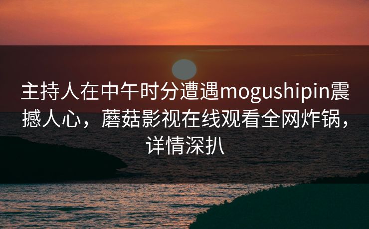 主持人在中午时分遭遇mogushipin震撼人心，蘑菇影视在线观看全网炸锅，详情深扒