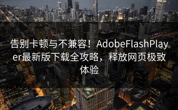 告别卡顿与不兼容！AdobeFlashPlayer最新版下载全攻略，释放网页极致体验