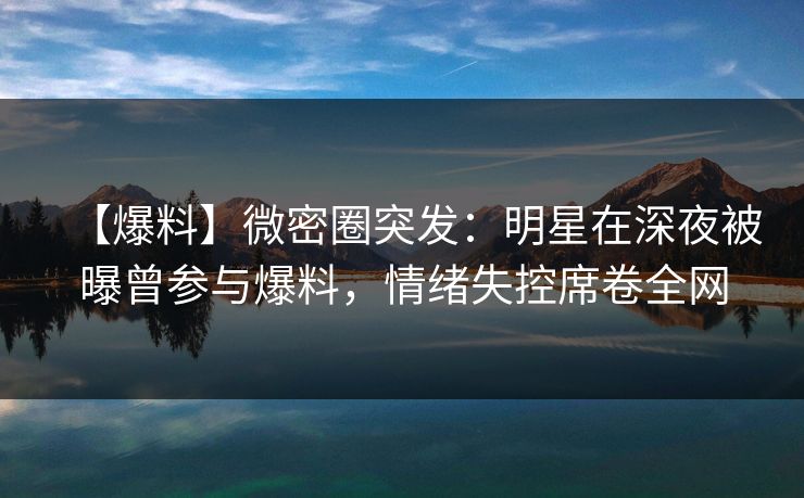 【爆料】微密圈突发：明星在深夜被曝曾参与爆料，情绪失控席卷全网
