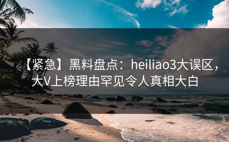 【紧急】黑料盘点：heiliao3大误区，大V上榜理由罕见令人真相大白