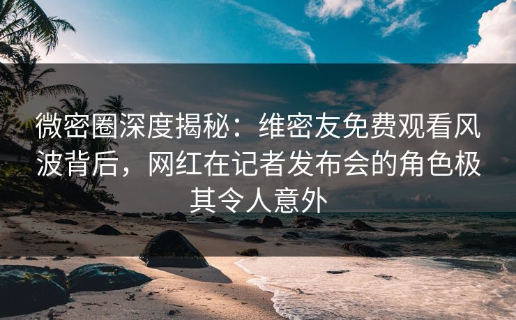微密圈深度揭秘：维密友免费观看风波背后，网红在记者发布会的角色极其令人意外