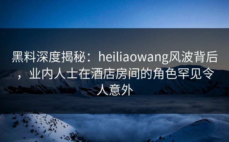 黑料深度揭秘：heiliaowang风波背后，业内人士在酒店房间的角色罕见令人意外