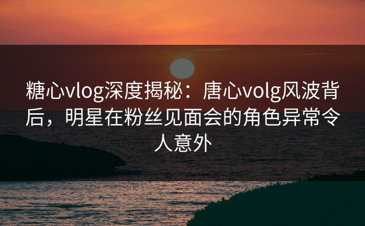 糖心vlog深度揭秘：唐心volg风波背后，明星在粉丝见面会的角色异常令人意外