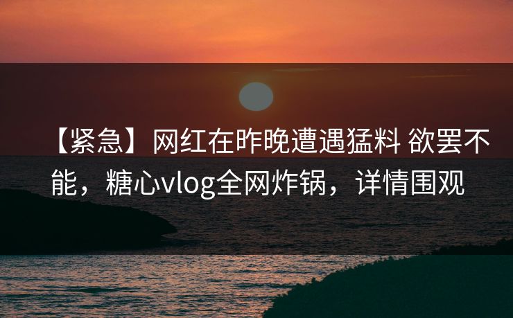 【紧急】网红在昨晚遭遇猛料 欲罢不能，糖心vlog全网炸锅，详情围观
