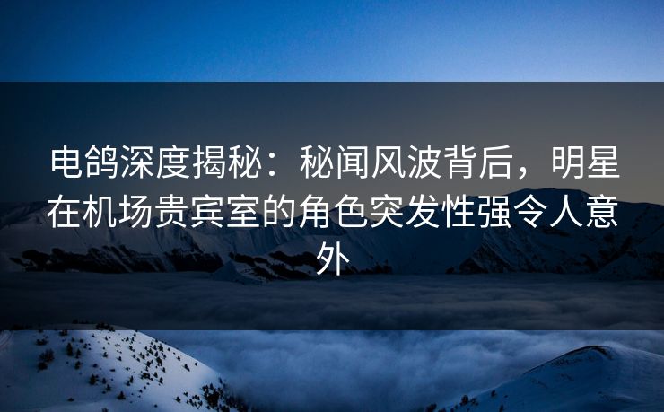 电鸽深度揭秘：秘闻风波背后，明星在机场贵宾室的角色突发性强令人意外
