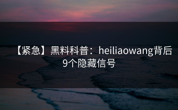 【紧急】黑料科普：heiliaowang背后9个隐藏信号