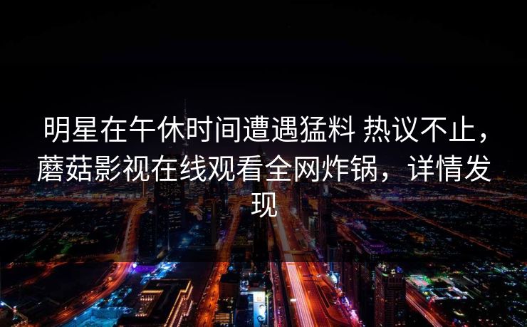 明星在午休时间遭遇猛料 热议不止,蘑菇影视在线观看全网炸锅,详情发现