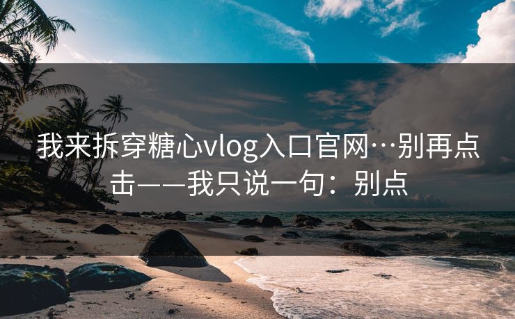我来拆穿糖心vlog入口官网…别再点击——我只说一句：别点