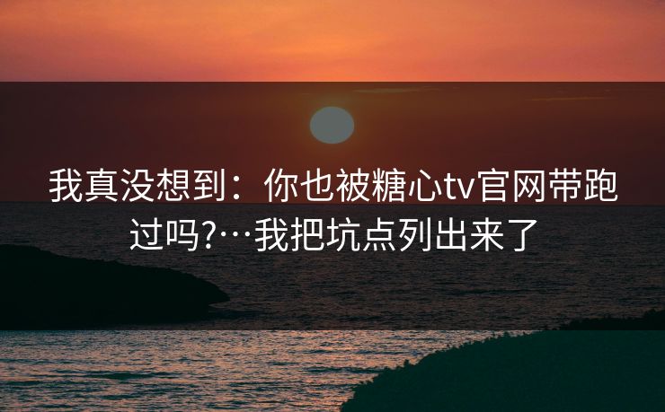 我真没想到：你也被糖心tv官网带跑过吗?…我把坑点列出来了